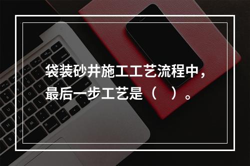 袋装砂井施工工艺流程中，最后一步工艺是（　）。