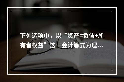 下列选项中，以“资产=负债+所有者权益”这一会计等式为理论依