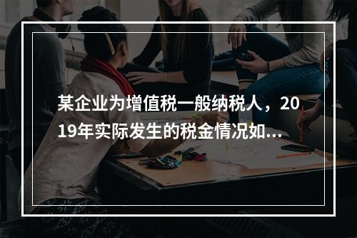 某企业为增值税一般纳税人，2019年实际发生的税金情况如下：