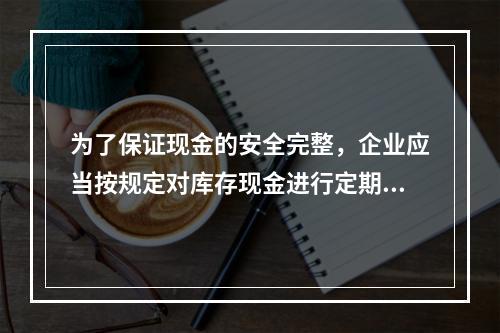 为了保证现金的安全完整，企业应当按规定对库存现金进行定期和不