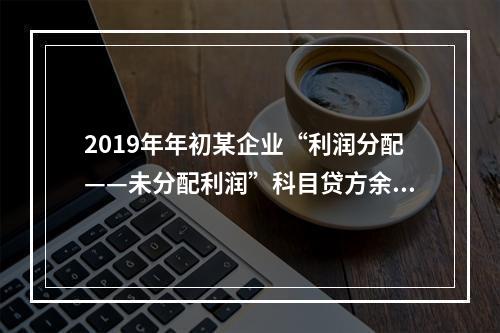 2019年年初某企业“利润分配——未分配利润”科目贷方余额为