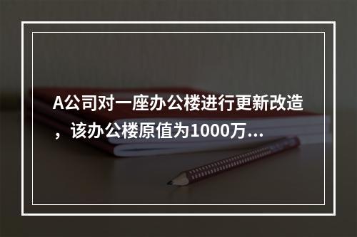 A公司对一座办公楼进行更新改造，该办公楼原值为1000万元，