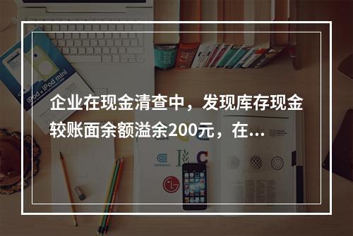 企业在现金清查中，发现库存现金较账面余额溢余200元，在未经