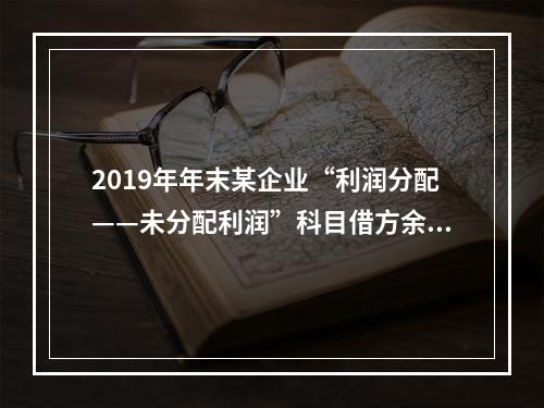 2019年年末某企业“利润分配——未分配利润”科目借方余额2