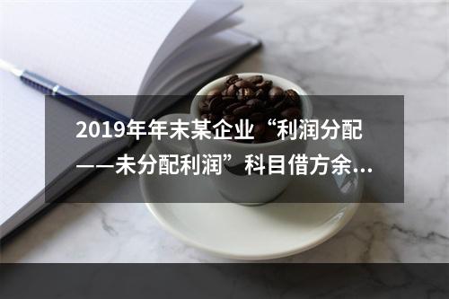 2019年年末某企业“利润分配——未分配利润”科目借方余额2