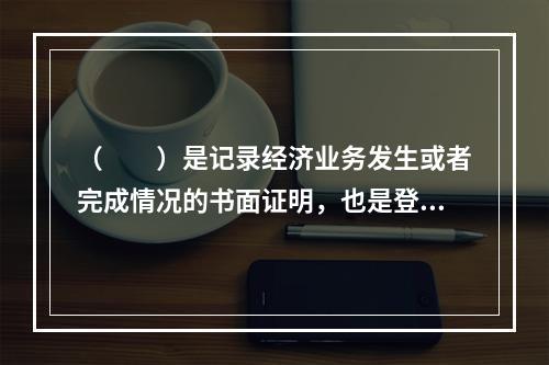 （　　）是记录经济业务发生或者完成情况的书面证明，也是登记账