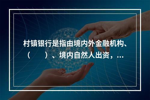 村镇银行是指由境内外金融机构、（　　）、境内自然人出资，在农