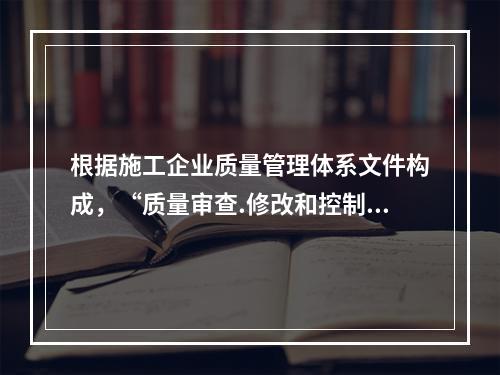 根据施工企业质量管理体系文件构成，“质量审查.修改和控制管理