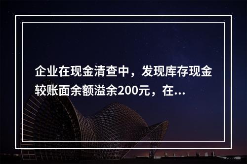 企业在现金清查中，发现库存现金较账面余额溢余200元，在未经