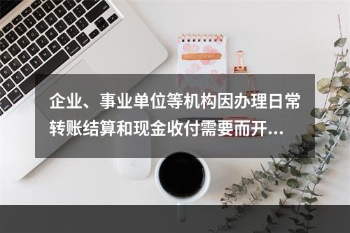 企业、事业单位等机构因办理日常转账结算和现金收付需要而开立的