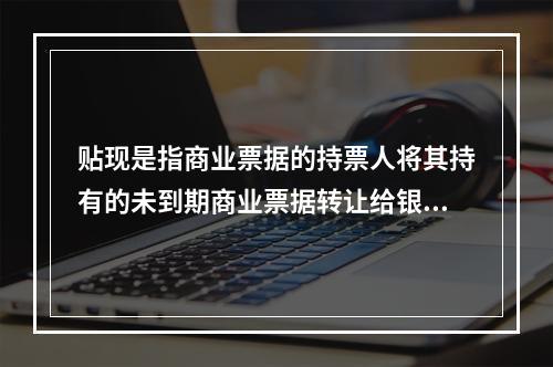 贴现是指商业票据的持票人将其持有的未到期商业票据转让给银行，