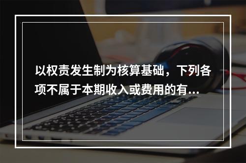 以权责发生制为核算基础，下列各项不属于本期收入或费用的有（