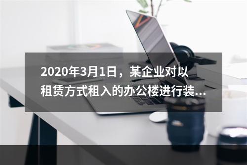 2020年3月1日，某企业对以租赁方式租入的办公楼进行装修，