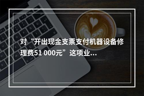 对“开出现金支票支付机器设备修理费51 000元”这项业务，