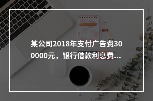 某公司2018年支付广告费300000元，银行借款利息费用2