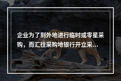 企业为了到外地进行临时或零星采购，而汇往采购地银行开立采购专