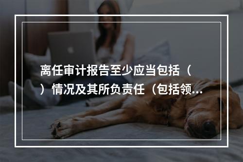 离任审计报告至少应当包括（　　）情况及其所负责任（包括领导责