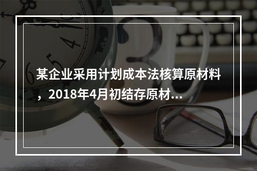 某企业采用计划成本法核算原材料，2018年4月初结存原材料计