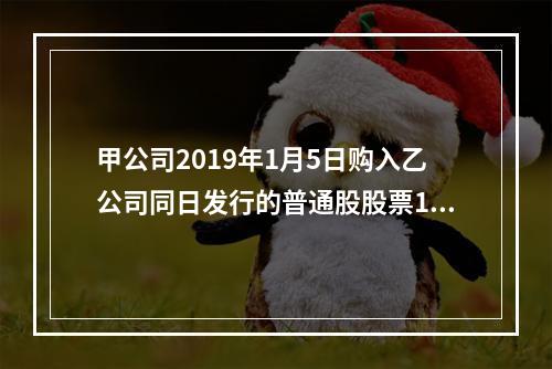 甲公司2019年1月5日购入乙公司同日发行的普通股股票100