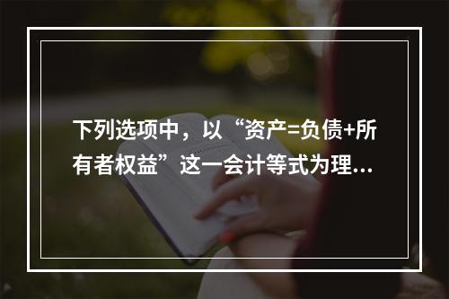 下列选项中，以“资产=负债+所有者权益”这一会计等式为理论依