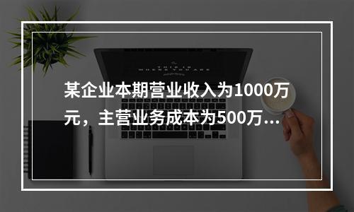 某企业本期营业收入为1000万元，主营业务成本为500万元，