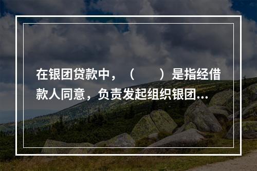 在银团贷款中，（　　）是指经借款人同意，负责发起组织银团、分