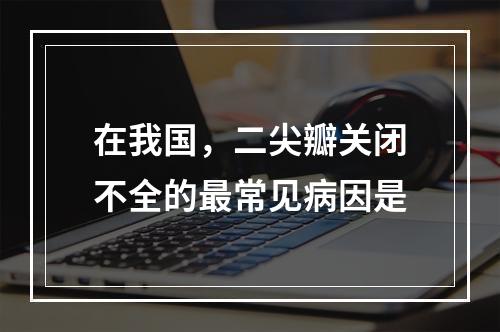 在我国，二尖瓣关闭不全的最常见病因是