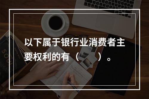 以下属于银行业消费者主要权利的有（　　）。