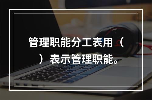 管理职能分工表用（　）表示管理职能。