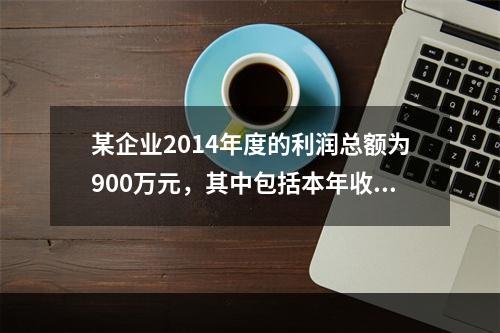 某企业2014年度的利润总额为900万元，其中包括本年收到的