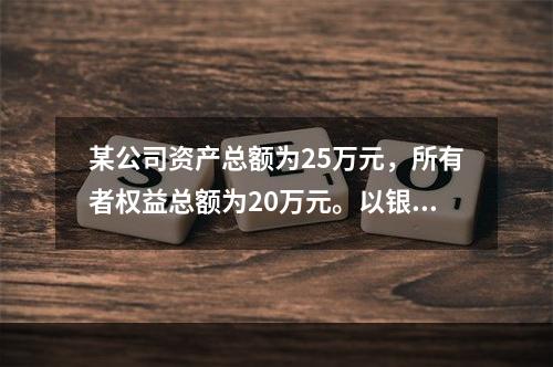 某公司资产总额为25万元，所有者权益总额为20万元。以银行存