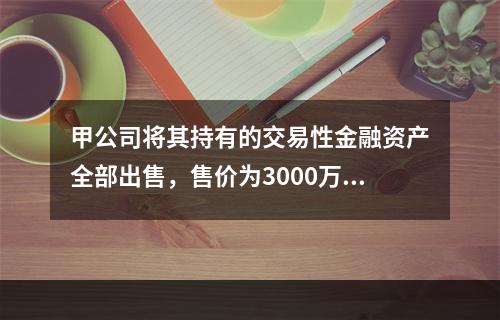 甲公司将其持有的交易性金融资产全部出售，售价为3000万元；