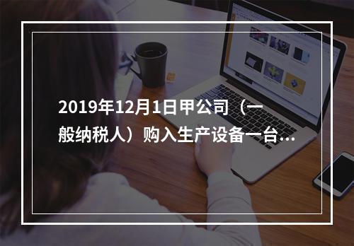 2019年12月1日甲公司（一般纳税人）购入生产设备一台，支