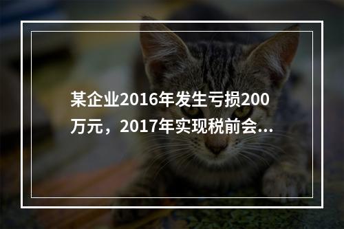 某企业2016年发生亏损200万元，2017年实现税前会计利