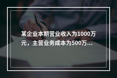 某企业本期营业收入为1000万元，主营业务成本为500万元，