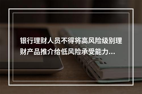 银行理财人员不得将高风险级别理财产品推介给低风险承受能力的客