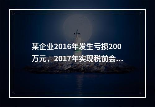 某企业2016年发生亏损200万元，2017年实现税前会计利