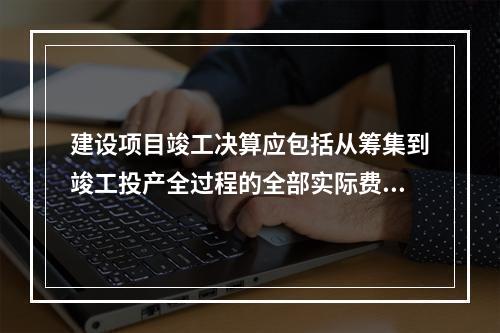 建设项目竣工决算应包括从筹集到竣工投产全过程的全部实际费用，