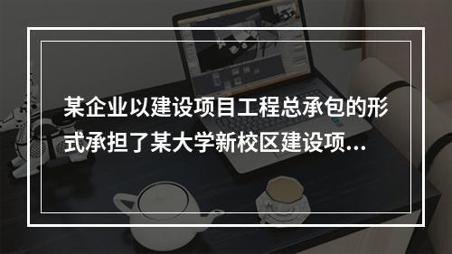 某企业以建设项目工程总承包的形式承担了某大学新校区建设项目，