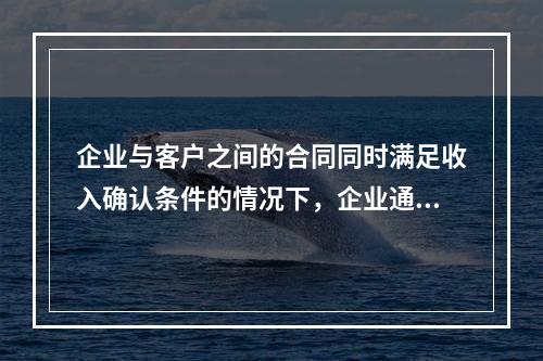 企业与客户之间的合同同时满足收入确认条件的情况下，企业通常应