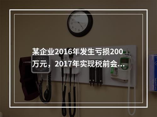 某企业2016年发生亏损200万元，2017年实现税前会计利