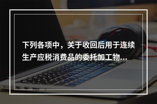 下列各项中，关于收回后用于连续生产应税消费品的委托加工物资