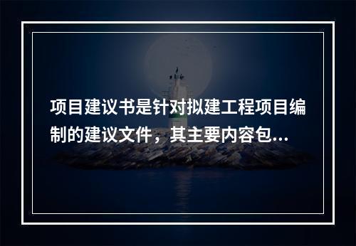 项目建议书是针对拟建工程项目编制的建议文件，其主要内容包括（