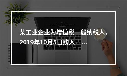 某工业企业为增值税一般纳税人，2019年10月5日购入一批材