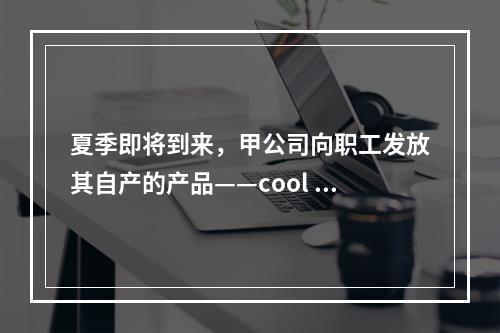 夏季即将到来，甲公司向职工发放其自产的产品——cool 牌空