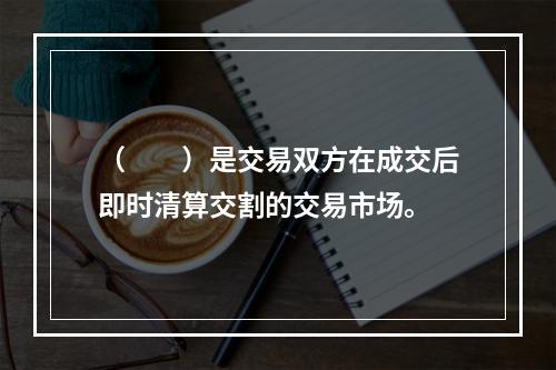 （　　）是交易双方在成交后即时清算交割的交易市场。