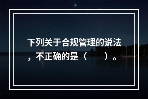 下列关于合规管理的说法，不正确的是（　　）。