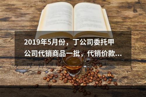 2019年5月份，丁公司委托甲公司代销商品一批，代销价款为3