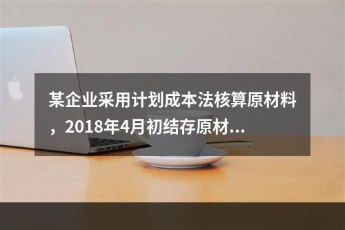 某企业采用计划成本法核算原材料，2018年4月初结存原材料计