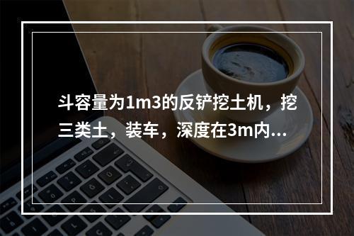 斗容量为1m3的反铲挖土机，挖三类土，装车，深度在3m内，小